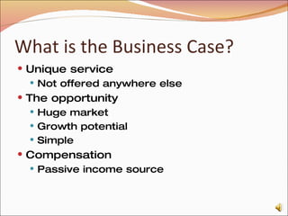 What is the Business Case? Unique service Not offered anywhere else The opportunity Huge market Growth potential Simple Compensation Passive income source 