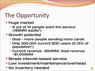 The Opportunity Huge market 9 out of 10 people want the service (189MM adults*) Growth potential Goal - more people sending more cards Only 300,000 current SOC users (0.15% of population*) Current revenue ~$50MM; Goal revenue ~$1,000MM Simple internet-based service Low investment/maintenance/overhead No inventory needed * Source: U.S. Census Bureau, Survey of Income and Program Participation, 2004 Panel, Wave 5 