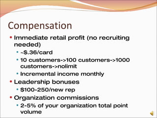 Compensation Immediate retail profit (no recruiting needed) ~$.36/card 10 customers->100 customers->1000 customers->nolimit Incremental income monthly Leadership bonuses $100-250/new rep Organization commissions 2-5% of your organization total point volume 