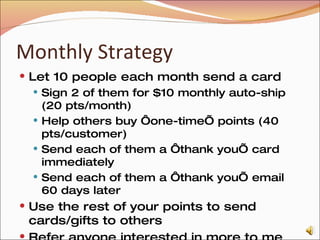 Monthly Strategy Let 10 people each month send a card Sign 2 of them for $10 monthly auto-ship (20 pts/month) Help others buy ‘one-time’ points (40 pts/customer) Send each of them a ‘thank you’ card immediately Send each of them a ‘thank you’ email 60 days later Use the rest of your points to send cards/gifts to others Refer anyone interested in more to me I’ll sign them up with you 