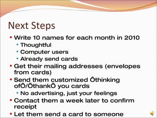 Next Steps Write 10 names for each month in 2010 Thoughtful Computer users Already send cards Get their mailing addresses (envelopes from cards) Send them customized ‘thinking of’/’thank’ you cards No advertising, just your feelings Contact them a week later to confirm receipt Let them send a card to someone This is the first step where you need a rep account 