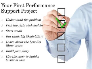 Your First Performance
Support Project
1. Understand the problem
2. Pick the right stakeholder
3. Start small
4. But think big (Scalability)
5. Learn about the benefits
(from users)
6. Build your story
7. Use the story to build a
business case
 