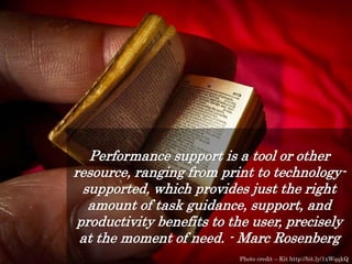 Performance support is a tool or other
resource, ranging from print to technology-
supported, which provides just the right
amount of task guidance, support, and
productivity benefits to the user, precisely
at the moment of need. - Marc Rosenberg
Photo credit – Kit http://bit.ly/1xWqqkQ
 