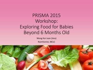 PRISMA 2015
Workshop:
Exploring Food for Babies
Beyond 6 Months Old
Wong Hui Juan (Jess)
Nutritionist, IBCLC
18/8/2015 Wong Hui Juan, Jess, Starting Solid 1
 