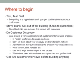 Where to begin
•  Test, Test, Test
•  Everything is a hypothesis until you get confirmation from your
customers.
•  Steve Blank: Get out of the building (& talk to customers)
•  Steve Blank: No plan survives first contact with customers
•  Do Customer Discovery
•  Cust Dev is a very specific kind of customer interviewing process
1.  In Person (preferably, to gauge reactions)
2.  Don’t tell them about your idea (you are there to learn, not sell)
3.  Ask them how they currently solve the problem your idea addresses
4.  What’s worst, best, hardest, etc.
5.  Use the 5 whys method to get at root causes
6.  When done, then let them know about your idea and get feedback
•  Get 100 customer interviews before building anything
 