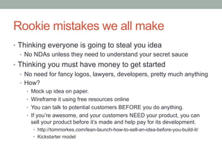 Rookie mistakes we all make
•  Thinking everyone is going to steal you idea
•  No NDAs unless they need to understand your secret sauce
•  Thinking you must have money to get started
•  No need for fancy logos, lawyers, developers, pretty much anything
•  How?
•  Mock up idea on paper.
•  Wireframe it using free resources online
•  You can talk to potential customers BEFORE you do anything.
•  If you’re awesome, and your customers NEED your product, you can
sell your product before it’s made and help pay for its development.
•  http://tommorkes.com/lean-launch-how-to-sell-an-idea-before-you-build-it/
•  Kickstarter model
 