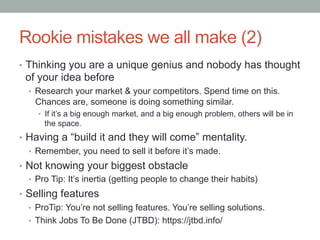 Rookie mistakes we all make (2)
•  Thinking you are a unique genius and nobody has thought
of your idea before
•  Research your market & your competitors. Spend time on this.
Chances are, someone is doing something similar.
•  If it’s a big enough market, and a big enough problem, others will be in
the space.
•  Having a “build it and they will come” mentality.
•  Remember, you need to sell it before it’s made.
•  Not knowing your biggest obstacle
•  Pro Tip: It’s inertia (getting people to change their habits)
•  Selling features
•  ProTip: You’re not selling features. You’re selling solutions.
•  Think Jobs To Be Done (JTBD): https://jtbd.info/
 