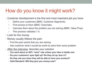 How do you know it might work?
•  Customer development is the first and most important job you have
1.  Define your customers (BMC: Customer Segments)
2.  Find access to them (BMC: Channels)
3.  Interview them about the problem you are solving (BMC: Value Prop)
4.  This process validates 1-3
•  Look for the money
•  Money usually follows the pain
•  Find the pain points that you are solving
•  Ask customer what it would be worth to solve their worst problem
•  After the interview, describe your solution
•  You want about an 80% “want” rate unless your idea is totally new
•  Do your customers’ eyes light up? Do they sit up, lean in?
•  Do they ask you when they will be able to have your product?
•  Gold Standard: Will they give you money now?
 