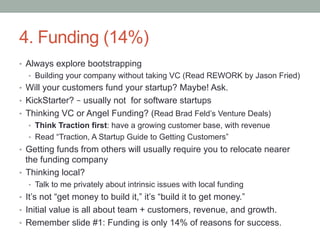 4. Funding (14%)
•  Always explore bootstrapping
•  Building your company without taking VC (Read REWORK by Jason Fried)
•  Will your customers fund your startup? Maybe! Ask.
•  KickStarter? – usually not for software startups
•  Thinking VC or Angel Funding? (Read Brad Feld’s Venture Deals)
•  Think Traction first: have a growing customer base, with revenue
•  Read “Traction, A Startup Guide to Getting Customers”
•  Getting funds from others will usually require you to relocate nearer
the funding company
•  Thinking local?
•  Talk to me privately about intrinsic issues with local funding
•  It’s not “get money to build it,” it’s “build it to get money.”
•  Initial value is all about team + customers, revenue, and growth.
•  Remember slide #1: Funding is only 14% of reasons for success.
 