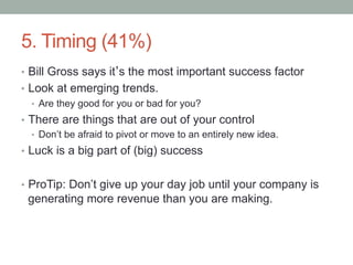 5. Timing (41%)
•  Bill Gross says it’s the most important success factor
•  Look at emerging trends.
•  Are they good for you or bad for you?
•  There are things that are out of your control
•  Don’t be afraid to pivot or move to an entirely new idea.
•  Luck is a big part of (big) success
•  ProTip: Don’t give up your day job until your company is
generating more revenue than you are making.
 