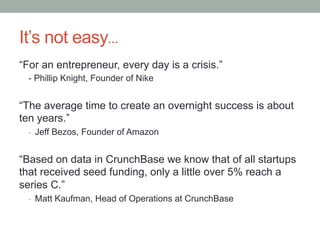It’s not easy…
“For an entrepreneur, every day is a crisis.”
- Phillip Knight, Founder of Nike
“The average time to create an overnight success is about
ten years.”
-  Jeff Bezos, Founder of Amazon
“Based on data in CrunchBase we know that of all startups
that received seed funding, only a little over 5% reach a
series C.”
-  Matt Kaufman, Head of Operations at CrunchBase
 