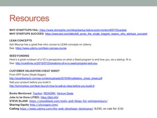 Resources
WHY STARTTUPS FAIL: https://www.cbinsights.com/blog/startup-failure-post-mortem/#20152update
WHY STARTUPS SUCCEED: https://www.ted.com/talks/bill_gross_the_single_biggest_reason_why_startups_succeed
LEAN CONCEPTS
Ash Maurya has a great free intro course to LEAN concepts on Udemy.
See: https://www.udemy.com/lean-canvas-course
SEED FUNDING
Here’s a great rundown of a VC’s perspective on what a Seed program is and how you, as a startup, fit in.
See: http://vcwithme.co/2015/07/23/anatomy-of-a-vc-seed-program-and-you
CUSTOMER VALIDATION CHEAT SHEET
From APP Sumo (Noah Kagan)
http://stuartbertsch.com/wp-content/uploads/2016/06/validation_cheat_sheet.pdf
Sell your product before you build it:
http://tommorkes.com/lean-launch-how-to-sell-an-idea-before-you-build-it/
Books Mentioned: Traction, REWORK, Venture Deals
Jobs to be Done (JTBD): https://jtbd.info/
STEVE BLANK https://steveblank.com/tools-and-blogs-for-entrepreneurs/
Sharing Equity http://slicingpie.com/
Coding https://www.udemy.com/the-web-developer-bootcamp/ ($200, on sale for $10)
 