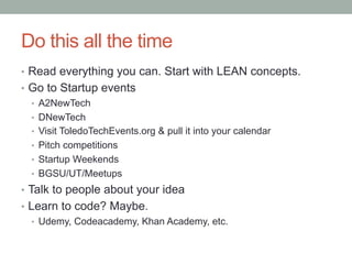 Do this all the time
•  Read everything you can. Start with LEAN concepts.
•  Go to Startup events
•  A2NewTech
•  DNewTech
•  Visit ToledoTechEvents.org & pull it into your calendar
•  Pitch competitions
•  Startup Weekends
•  BGSU/UT/Meetups
•  Talk to people about your idea
•  Learn to code? Maybe.
•  Udemy, Codeacademy, Khan Academy, etc.
 