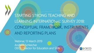 STARTING STRONG TEACHING AND
LEARNING INTERNATIONAL SURVEY 2018:
CONCEPTUAL FRAMEWORK, INSTRUMENTS
AND REPORTING PLANS
Webinar, 13 March 2019
Andreas Schleicher
OECD Director for Education and Skills
 