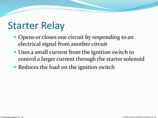 © Goodheart-Willcox Co., Inc. Permission granted to reproduce for educational use only
Starter Relay
 Opens or closes one circuit by responding to an
electrical signal from another circuit
 Uses a small current from the ignition switch to
control a larger current through the starter solenoid
 Reduces the load on the ignition switch
 