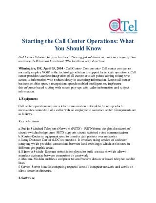 Starting the Call Center Operations: What
You Should Know
Call Center Solution for your business. This rugged solution can assist any organization
maximize its Return on Investment (ROI) within a very short time.
Wilmington, DE, April 05, 2014 - Call Centre- Components- Call center companies
normally employ VOIP as the technology solution to support large scale operations. Call
center provides seamless integration of all customer touch points aiming to improve
access to information with reduced delay in accessing information. Latest call center
business enables speech recognition; speech enabled intelligent routing/menu-
driven/queue based routing with screen pop-ups with caller information and subject
information.
1. Equipment
Call center operations require a telecommunication network to be set up which
necessitates connection of a caller with an employee in a contact center. Components are
as follows.
Key definitions:
a. Public Switched Telephone Network (PSTN) - PSTN forms the global network of
circuit-switched telephones. PSTN supports circuit switched voice communication.
b. Router-Router is equipment used to transfer data packets over networks.
c. Long Distance Carrier (LDC) connection- It involves using service of a telecom
company which provides connections between local exchanges which are located in
different geographic areas.
d. Ethernet Switch- Ethernet switch is employed to build a network which allows
seamless exchange between computers on a network
e. Modem- Modem enables a computer to send/receive data over leased telephone/cable
lines.
f. Server- Server handles computing requests across a computer network and works on
client-server architecture.
2. Software
 