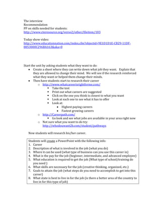 The interview
Recommendation
PP on skills needed for students:
http://www.cteresource.org/verso2/other/fileitem/103

Today show video:
http://www.educationnation.com/index.cfm?objectid=9E1D1D1E-CB29-11DF-
8853000C296BA163&aka=0




Start the unit by asking students what they want to do:
        Create a sheet where they can write down what job they want. Explain that
        they are allowed to change their mind. We will see if the research reinforced
        what they want or helped them change their minds.
        Then have students start to research their career
           o http://www.whatcareerisrightforme.com/
                    Take the test
                    Print out what careers are suggested
                    Click on the one you think is closest to what you want
                    Look at each one to see what it has to offer
                    Look at:
                             Highest paying careers
                             Fastest growing careers
           o http://Careerpath.com/
                    Go look and see what jobs are available in your area right now
           o Not sure what you want to do try:
               http://whodouwant2b.com/student/pathways

   Now students will research his/her career.

   Students will create a PowerPoint with the following info:
   1. Career
   2. Description of what is involved in the job (what you do)
   3. Where it can be used (what type of business can you use this career in)
   4. What is the pay for the job (beginner, intermediate, and advanced employee)
   5. What education is required to get the job (What type of school/training do
      you need )
   6. What skills are necessary for the job (creative thinking, organized, etc.)
   7. Goals to attain the job (what steps do you need to accomplish to get into this
      career)
   8. What state is best to live in for the job (is there a better area of the country to
      live in for this type of job)
 
