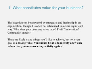 This question can be answered by strategists and leadership in an
organization, though it is often not articulated in a clear, significant
way. What does your company value most? Profit? Innovation?
Community impact?
There are likely many things you’d like to achieve, but not every
goal is a driving value. You should be able to identify a few core
values that you measure every activity against.
1. What constitutes value for your business?
 