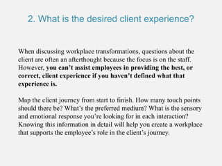 2. What is the desired client experience?
When discussing workplace transformations, questions about the
client are often an afterthought because the focus is on the staff.
However, you can’t assist employees in providing the best, or
correct, client experience if you haven’t defined what that
experience is.
Map the client journey from start to finish. How many touch points
should there be? What’s the preferred medium? What is the sensory
and emotional response you’re looking for in each interaction?
Knowing this information in detail will help you create a workplace
that supports the employee’s role in the client’s journey.
 