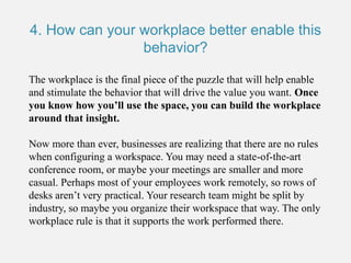 4. How can your workplace better enable this
behavior?
The workplace is the final piece of the puzzle that will help enable
and stimulate the behavior that will drive the value you want. Once
you know how you’ll use the space, you can build the workplace
around that insight.
Now more than ever, businesses are realizing that there are no rules
when configuring a workspace. You may need a state-of-the-art
conference room, or maybe your meetings are smaller and more
casual. Perhaps most of your employees work remotely, so rows of
desks aren’t very practical. Your research team might be split by
industry, so maybe you organize their workspace that way. The only
workplace rule is that it supports the work performed there.
 
