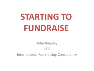 STARTING TO FUNDRAISE John Baguley CEO International Fundraising Consultancy 