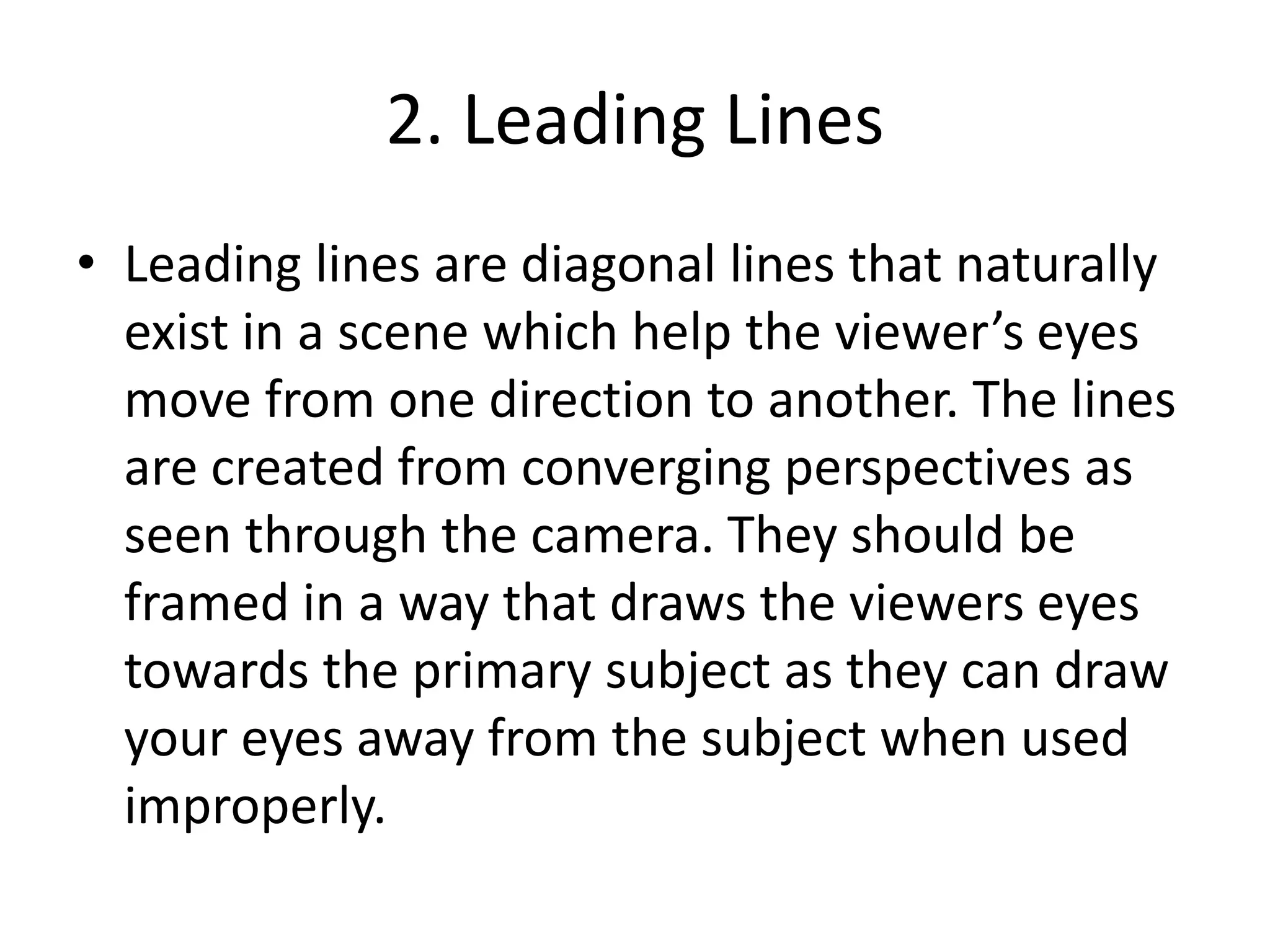2. Leading Lines
• Leading lines are diagonal lines that naturally
exist in a scene which help the viewer’s eyes
move from one direction to another. The lines
are created from converging perspectives as
seen through the camera. They should be
framed in a way that draws the viewers eyes
towards the primary subject as they can draw
your eyes away from the subject when used
improperly.
 