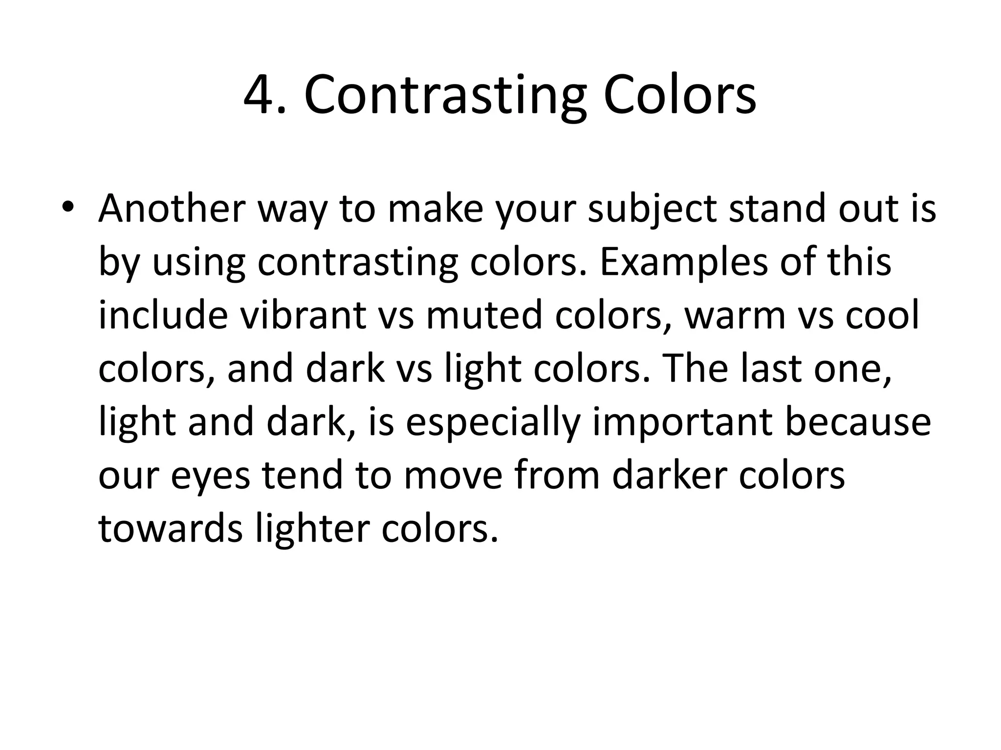 4. Contrasting Colors
• Another way to make your subject stand out is
by using contrasting colors. Examples of this
include vibrant vs muted colors, warm vs cool
colors, and dark vs light colors. The last one,
light and dark, is especially important because
our eyes tend to move from darker colors
towards lighter colors.
 