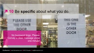  10 Be specific about what you do.




            No buzzword lingo. Please.
         Convey a clear message under
                           one minute!


Filip Maertens  www.filipmaertens.com  BRYO Brussels  me@filipmaertens.com
 