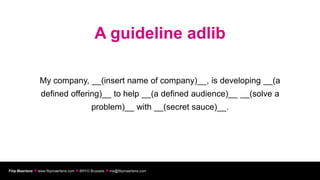 A guideline adlib

                 My company, __(insert name of company)__, is developing __(a
                  defined offering)__ to help __(a defined audience)__ __(solve a
                                              problem)__ with __(secret sauce)__.




Filip Maertens  www.filipmaertens.com  BRYO Brussels  me@filipmaertens.com
 