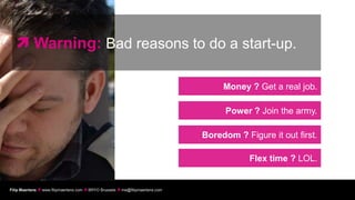  Warning: Bad reasons to do a start-up.

                                                                                     Money ? Get a real job.

                                                                                      Power ? Join the army.

                                                                                Boredom ? Figure it out first.

                                                                                            Flex time ? LOL.


Filip Maertens  www.filipmaertens.com  BRYO Brussels  me@filipmaertens.com
 