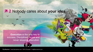  2 Nobody cares about your idea.




           Execution is the only key to
        success. Disciplined, brutal and
             never stopping execution.


Filip Maertens  www.filipmaertens.com  BRYO Brussels  me@filipmaertens.com
 