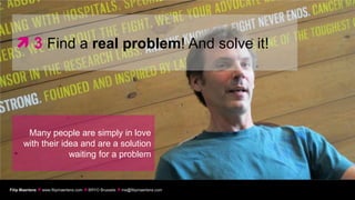  3 Find a real problem! And solve it!




       Many people are simply in love
      with their idea and are a solution
                   waiting for a problem


Filip Maertens  www.filipmaertens.com  BRYO Brussels  me@filipmaertens.com
 