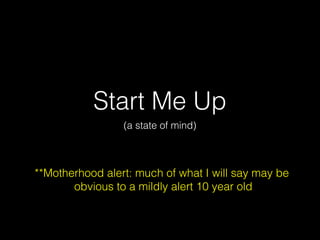 Start Me Up
(a state of mind)

**Motherhood alert: much of what I will say may be
obvious to a mildly alert 10 year old

 