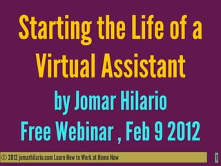 Starting the Life of a
         Virtual Assistant
             by Jomar Hilario
        Free Webinar , Feb 9 2012
© 2012 jomarhilario.com Learn How to Work at Home Now
   11/17/11                                             1
 
