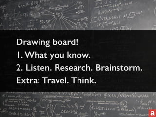 Drawing board! 
1. What you know. 
2. Listen. Research. Brainstorm. 
Extra: Travel. Think. 
 