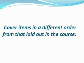 Cover items in a different order
from that laid out in the course:
 
