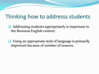 Thinking how to addresss students
 Addressing students appropriately is important in
  the Business English context.

 Using an appropriate style of language is primarily
  important because of number of reasons.
 