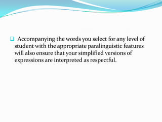  Accompanying the words you select for any level of
 student with the appropriate paralinguistic features
 will also ensure that your simplified versions of
 expressions are interpreted as respectful.
 