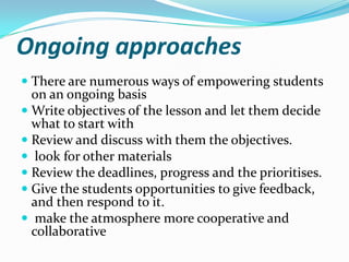 Ongoing approaches
 There are numerous ways of empowering students
  on an ongoing basis
 Write objectives of the lesson and let them decide
  what to start with
 Review and discuss with them the objectives.
 look for other materials
 Review the deadlines, progress and the prioritises.
 Give the students opportunities to give feedback,
  and then respond to it.
 make the atmosphere more cooperative and
  collaborative
 