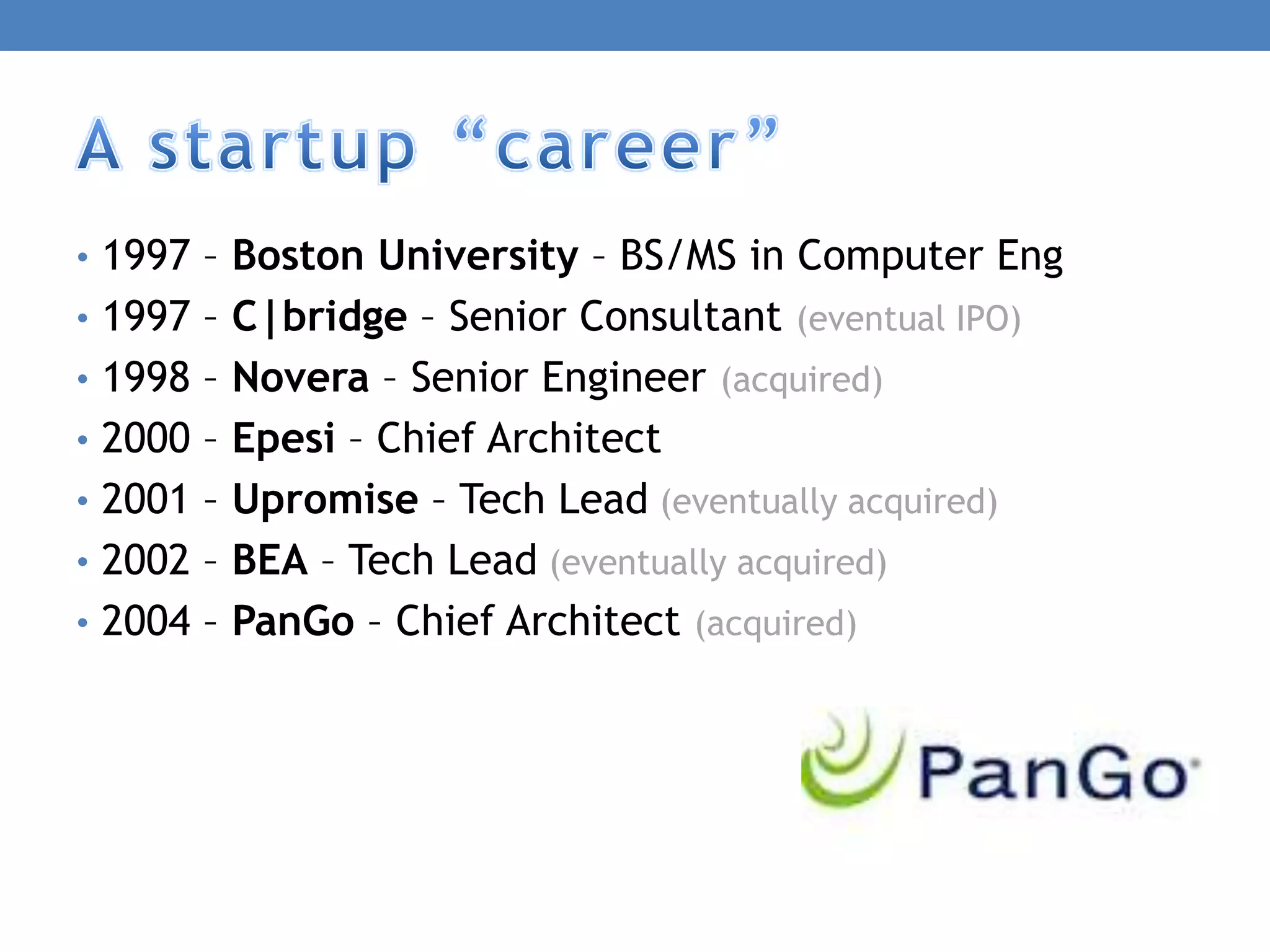 • 1997 – Boston University – BS/MS in Computer Eng
• 1997 – C|bridge – Senior Consultant (eventual IPO)
• 1998 – Novera – Senior Engineer (acquired)
• 2000 – Epesi – Chief Architect
• 2001 – Upromise – Tech Lead (eventually acquired)
• 2002 – BEA – Tech Lead (eventually acquired)
• 2004 – PanGo – Chief Architect (acquired)
 