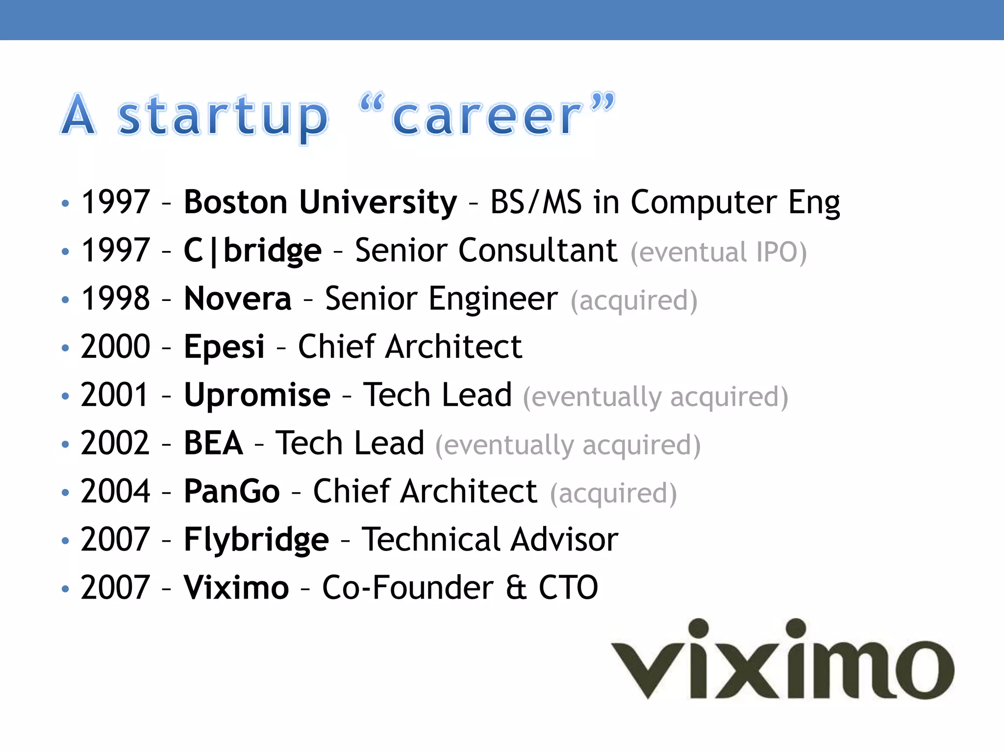 • 1997 – Boston University – BS/MS in Computer Eng
• 1997 – C|bridge – Senior Consultant (eventual IPO)
• 1998 – Novera – Senior Engineer (acquired)
• 2000 – Epesi – Chief Architect
• 2001 – Upromise – Tech Lead (eventually acquired)
• 2002 – BEA – Tech Lead (eventually acquired)
• 2004 – PanGo – Chief Architect (acquired)
• 2007 – Flybridge – Technical Advisor
• 2007 – Viximo – Co-Founder & CTO
 