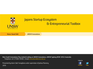 Japans Startup Ecosystem
& Entrepreneurial Toolbox
New South Innovations Pty Limited trading as UNSW Innovations, UNSW Sydney NSW 2052
Australia
Telephone +61 2 9385 5008 | Email innovations@unsw.edu.au
Presented by Intern Saki Yanagihara under supervision of Joshua Flannery
2015
 