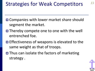 1313
Strategies for Weak Competitors
 Companies with lower market share should
segment the market.
 Thereby compete one to one with the well
entrenched foe.
 Effectiveness of weapons is elevated to the
same weight as that of troops.
 Thus can isolate the factors of marketing
strategy .
 