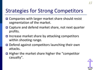 1515
Strategies for Strong Competitors
 Companies with larger market share should resist
segmentation of the market.
 Capture and defend market share, not next quarter
profits.
 Increase market share by attacking competitors
within shooting range.
 Defend against competitors launching their own
attacks.
 Higher the market share higher the “competitor
casualty”.
 