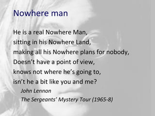 2424
Nowhere man
He is a real Nowhere Man,
sitting in his Nowhere Land,
making all his Nowhere plans for nobody,
Doesn’t have a point of view,
knows not where he’s going to,
isn’t he a bit like you and me?
John Lennon
The Sergeants’ Mystery Tour (1965-8)
 