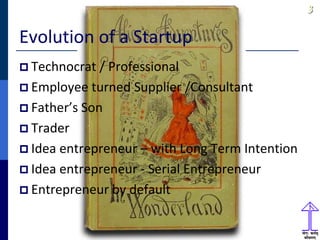 33
Evolution of a Startup
 Technocrat / Professional
 Employee turned Supplier /Consultant
 Father’s Son
 Trader
 Idea entrepreneur – with Long Term Intention
 Idea entrepreneur - Serial Entrepreneur
 Entrepreneur by default
 