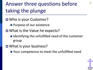 66
Answer three questions before
taking the plunge
 Who is your Customer?
 Purpose of our existence
 What is the Value he expects?
 Identifying the unfulfilled need of the customer
group
 What is your business?
 Your competence to meet the unfulfilled need
 