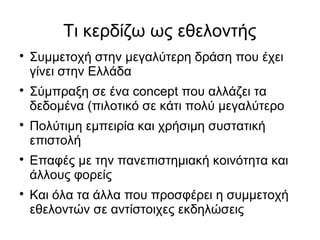 Τι κερδίζω ως εθελοντής










Συμμετοχή στην μεγαλύτερη δράση που έχει
γίνει στην Ελλάδα
Σύμπραξη σε ένα concept που αλλάζει τα
δεδομένα (πιλοτικό σε κάτι πολύ μεγαλύτερο
Πολύτιμη εμπειρία και χρήσιμη συστατική
επιστολή
Επαφές με την πανεπιστημιακή κοινότητα και
άλλους φορείς
Και όλα τα άλλα που προσφέρει η συμμετοχή
εθελοντών σε αντίστοιχες εκδηλώσεις

 