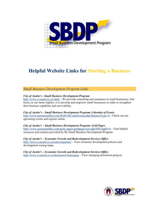 Helpful Website Links for Starting a Business


Small Business Development Program Links
City of Austin’s - Small Business Development Program
http://www.ci.austin.tx.us/sbdp/ - We provide counseling and assistance to small businesses. Our
focus, as our name implies, is to develop and empower small businesses in order to strengthen
their business capability and survivability.

City of Austin’s – Small Business Development Program: Calendar of Events
http://www.austinsmallbiz.com/WebCOE/calofevents.php?SponsorType=S - Check out our
upcoming events and register online.

City of Austin’s – Small Business Development Program: Gold Pages
http://www.austinsmallbiz.com/gold_pages/goldpageview.php?SPCatgID=0 – Find helpful
resources and contacts provided by the Small Business Development Program.

City of Austin’s – Economic Growth and Redevelopment Services Office
http://www.ci.austin.tx.us/redevelopment/ - View economic development policies and
development zoning maps.

City of Austin’s – Economic Growth and Redevelopment Services Office
http://www.ci.austin.tx.us/downtown/#emerging – View emerging downtown projects.
 