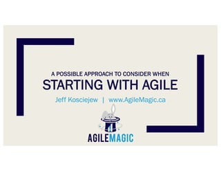 A POSSIBLE APPROACH TO CONSIDER WHEN
STARTING WITH AGILE
Jeff Kosciejew | www.AgileMagic.ca
 